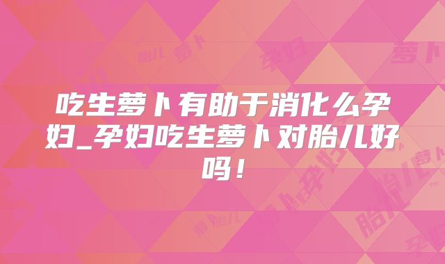 吃生萝卜有助于消化么孕妇_孕妇吃生萝卜对胎儿好吗!