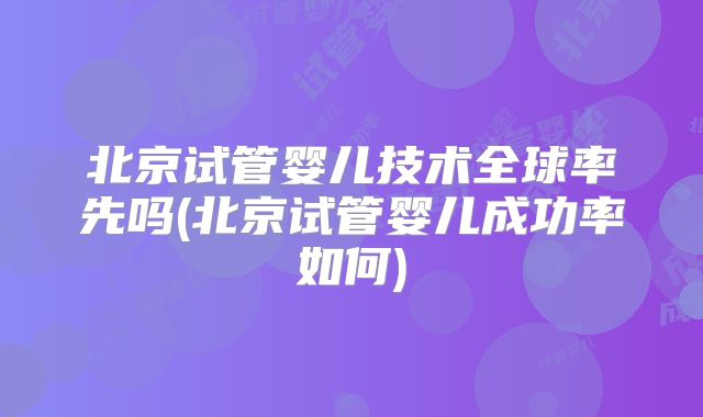 北京试管婴儿技术全球率先吗(北京试管婴儿成功率如何)