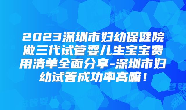 2023深圳市妇幼保健院做三代试管婴儿生宝宝费用清单全面分享-深圳市妇幼试管成功率高嘛！
