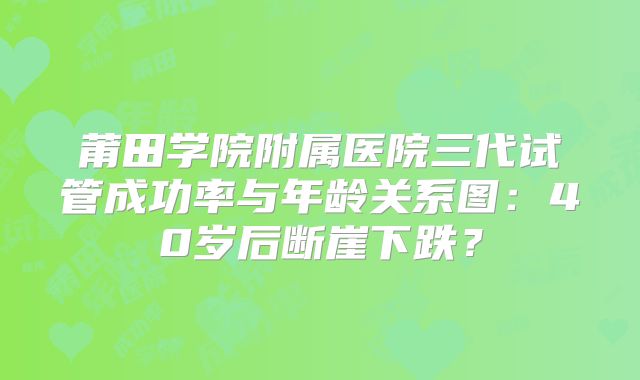 莆田学院附属医院三代试管成功率与年龄关系图：40岁后断崖下跌？