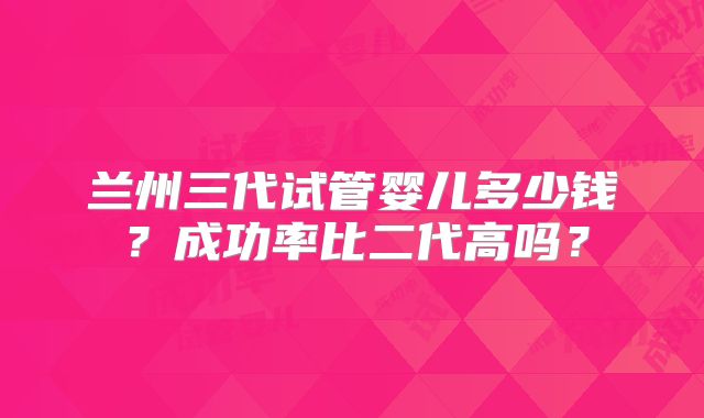 兰州三代试管婴儿多少钱？成功率比二代高吗？