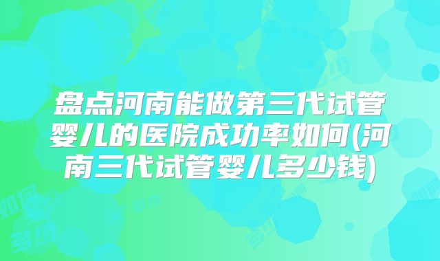 盘点河南能做第三代试管婴儿的医院成功率如何(河南三代试管婴儿多少钱)