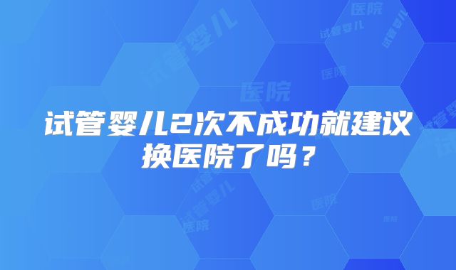 试管婴儿2次不成功就建议换医院了吗？