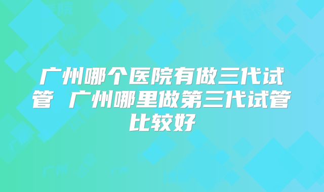 广州哪个医院有做三代试管 广州哪里做第三代试管比较好