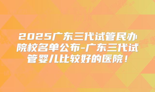 2025广东三代试管民办院校名单公布-广东三代试管婴儿比较好的医院！