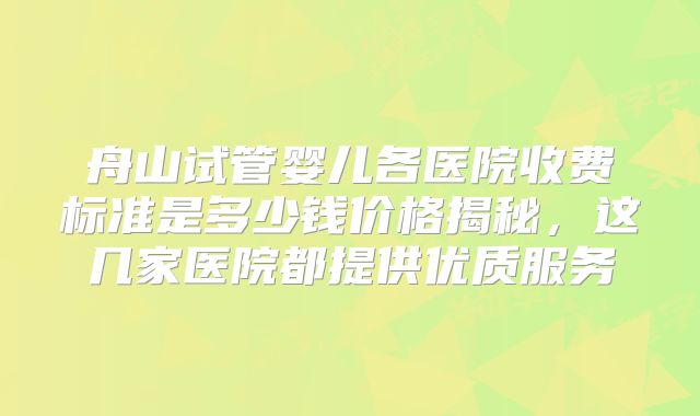 舟山试管婴儿各医院收费标准是多少钱价格揭秘，这几家医院都提供优质服务