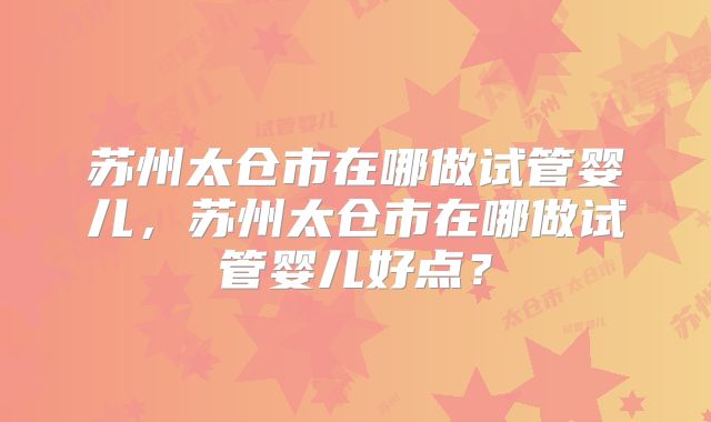 苏州太仓市在哪做试管婴儿，苏州太仓市在哪做试管婴儿好点？