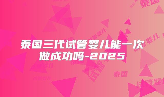 泰国三代试管婴儿能一次做成功吗-2025