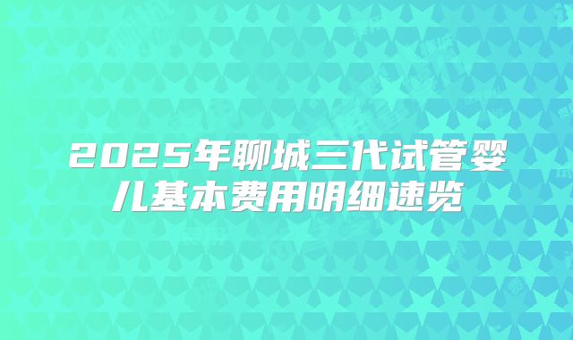 2025年聊城三代试管婴儿基本费用明细速览