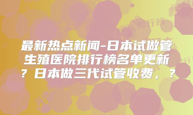 最新热点新闻-日本试做管生殖医院排行榜名单更新？日本做三代试管收费，？