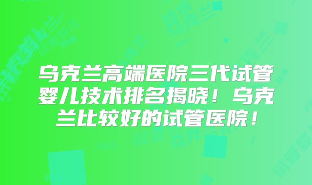 乌克兰高端医院三代试管婴儿技术排名揭晓！乌克兰比较好的试管医院！