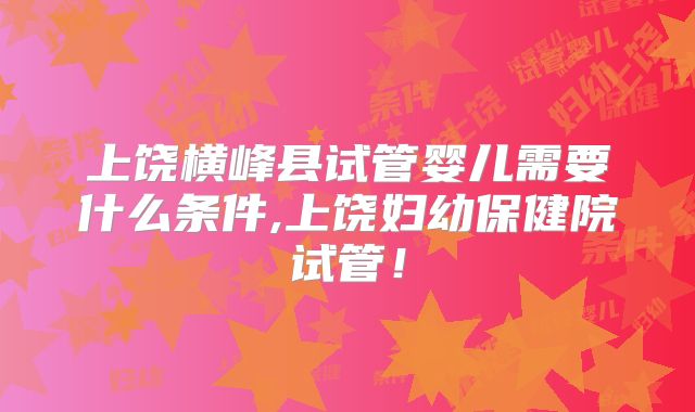 上饶横峰县试管婴儿需要什么条件,上饶妇幼保健院试管!