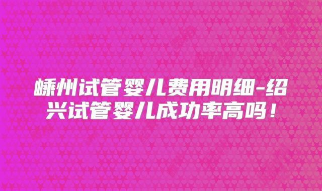 嵊州试管婴儿费用明细-绍兴试管婴儿成功率高吗!