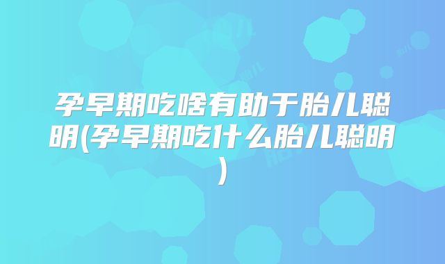 孕早期吃啥有助于胎儿聪明(孕早期吃什么胎儿聪明)