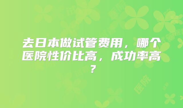 去日本做试管费用，哪个医院性价比高，成功率高？