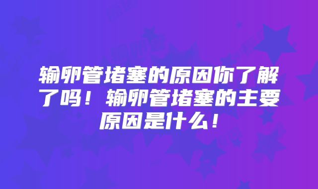 输卵管堵塞的原因你了解了吗!输卵管堵塞的主要原因是什么!