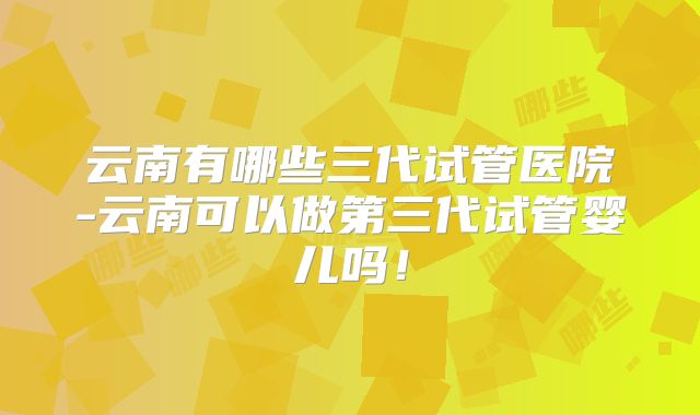 云南有哪些三代试管医院-云南可以做第三代试管婴儿吗！