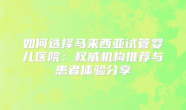 如何选择马来西亚试管婴儿医院：权威机构推荐与患者体验分享