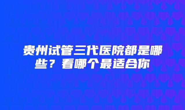 贵州试管三代医院都是哪些？看哪个最适合你