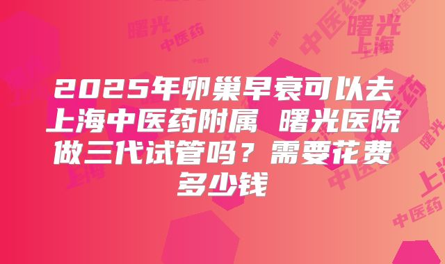 2025年卵巢早衰可以去上海中医药附属 曙光医院做三代试管吗？需要花费多少钱