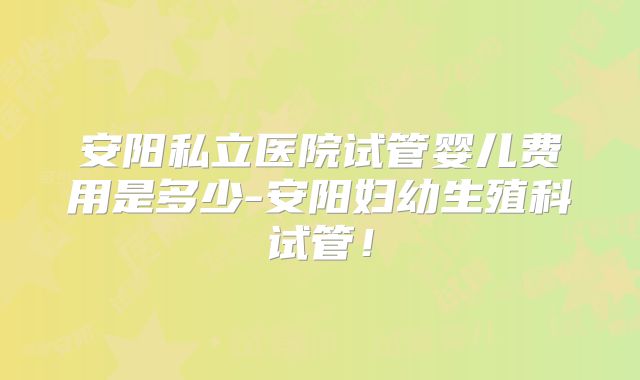 安阳私立医院试管婴儿费用是多少-安阳妇幼生殖科试管!