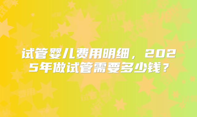 试管婴儿费用明细，2025年做试管需要多少钱？