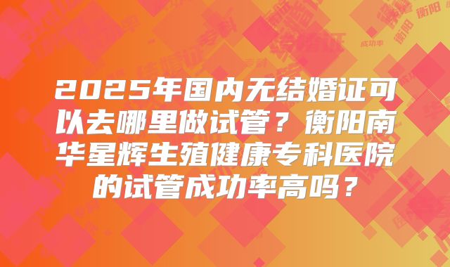 2025年国内无结婚证可以去哪里做试管？衡阳南华星辉生殖健康专科医院的试管成功率高吗？
