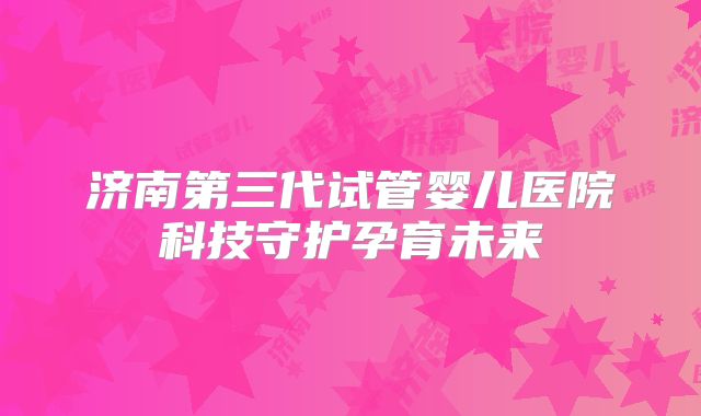 济南第三代试管婴儿医院科技守护孕育未来