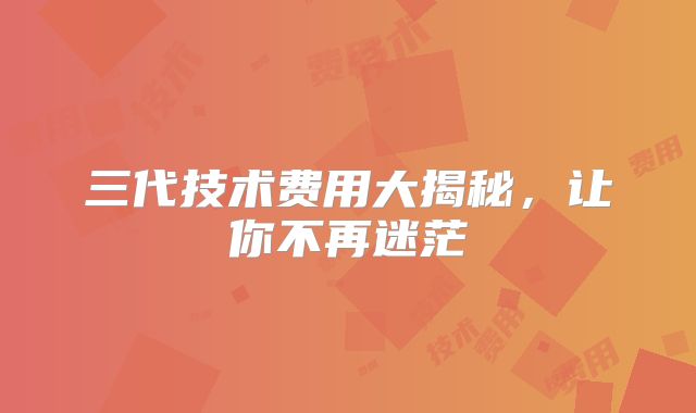 三代技术费用大揭秘,让你不再迷茫