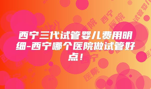 西宁三代试管婴儿费用明细-西宁哪个医院做试管好点!