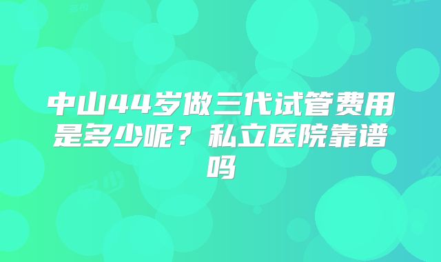 中山44岁做三代试管费用是多少呢?私立医院靠谱吗