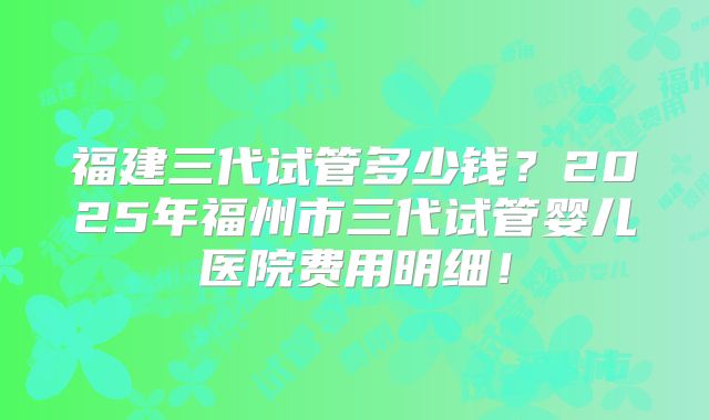 福建三代试管多少钱？2025年福州市三代试管婴儿医院费用明细！