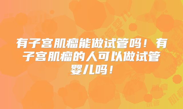 有子宫肌瘤能做试管吗!有子宫肌瘤的人可以做试管婴儿吗!