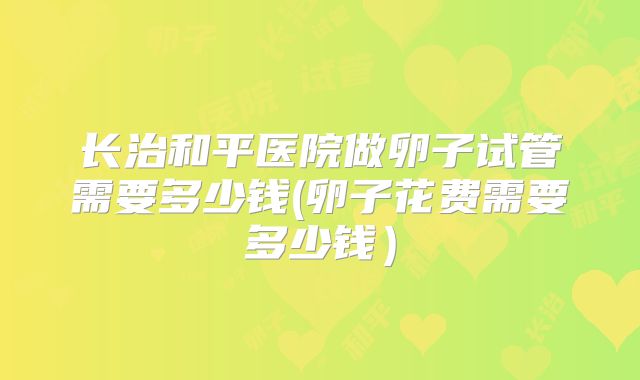 长治和平医院做卵子试管需要多少钱(卵子花费需要多少钱)
