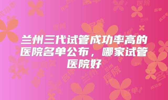 兰州三代试管成功率高的医院名单公布，哪家试管医院好