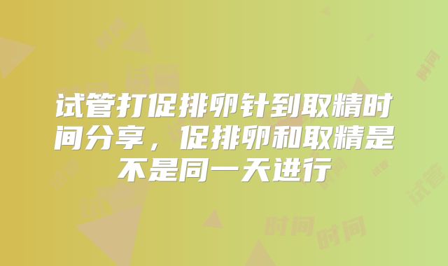 试管打促排卵针到取精时间分享，促排卵和取精是不是同一天进行