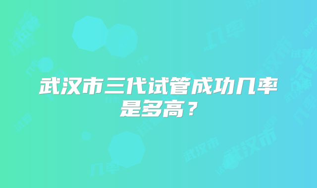 武汉市三代试管成功几率是多高？