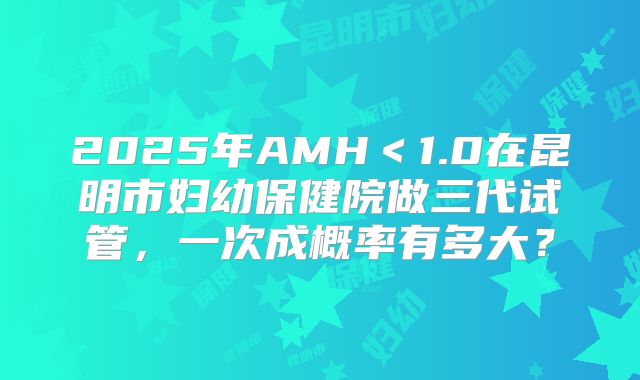 2025年AMH＜1.0在昆明市妇幼保健院做三代试管，一次成概率有多大？