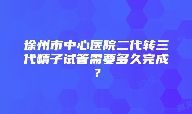 徐州市中心医院二代转三代精子试管需要多久完成?