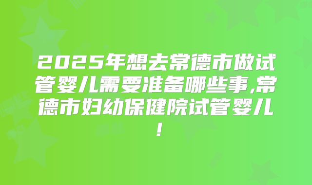 2025年想去常德市做试管婴儿需要准备哪些事,常德市妇幼保健院试管婴儿！
