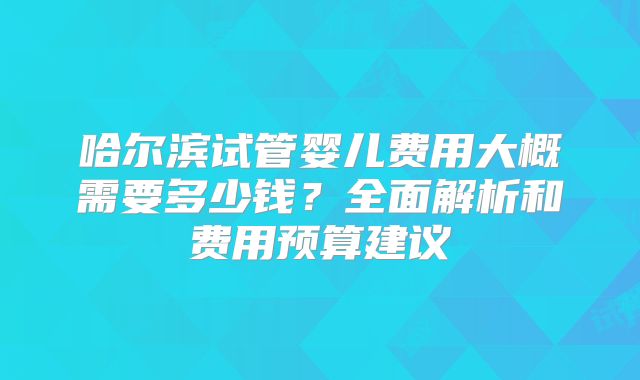 哈尔滨试管婴儿费用大概需要多少钱？全面解析和费用预算建议