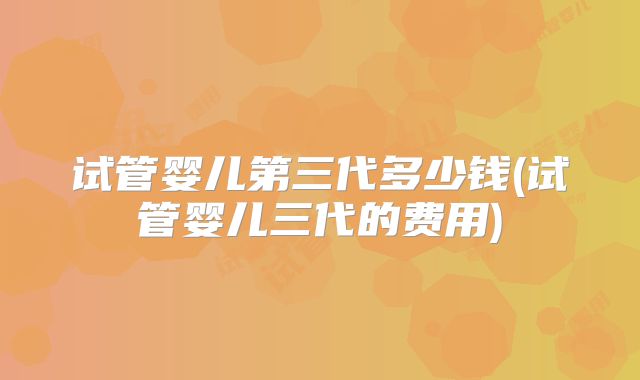 试管婴儿第三代多少钱(试管婴儿三代的费用)
