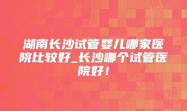 湖南长沙试管婴儿哪家医院比较好_长沙哪个试管医院好！