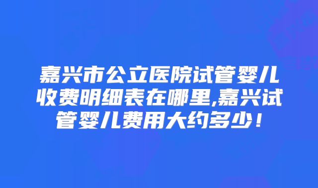 嘉兴市公立医院试管婴儿收费明细表在哪里,嘉兴试管婴儿费用大约多少!