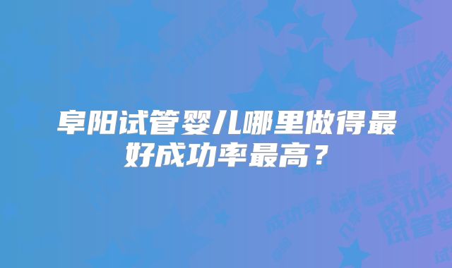 阜阳试管婴儿哪里做得最好成功率最高？