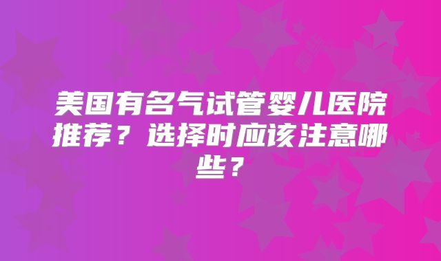 美国有名气试管婴儿医院推荐？选择时应该注意哪些？
