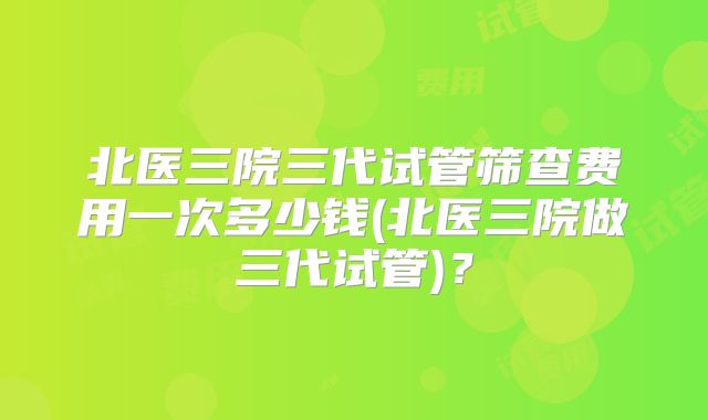 北医三院三代试管筛查费用一次多少钱(北医三院做三代试管)？