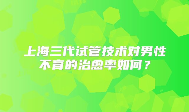 上海三代试管技术对男性不育的治愈率如何?