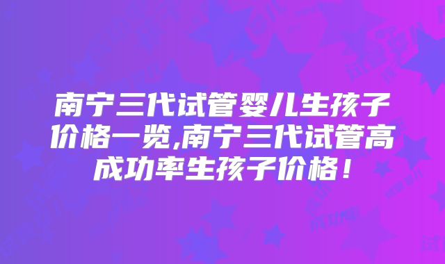 南宁三代试管婴儿生孩子价格一览,南宁三代试管高成功率生孩子价格！