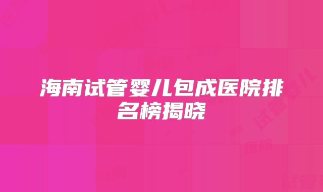 海南试管婴儿包成医院排名榜揭晓